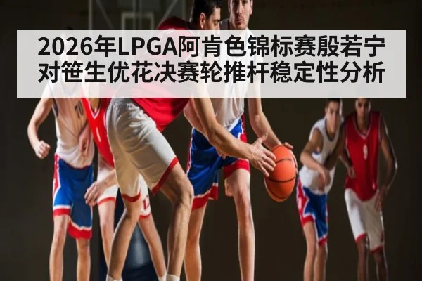 2026年LPGA阿肯色锦标赛殷若宁对笹生优花决赛轮推杆稳定性分析 | kaiyun